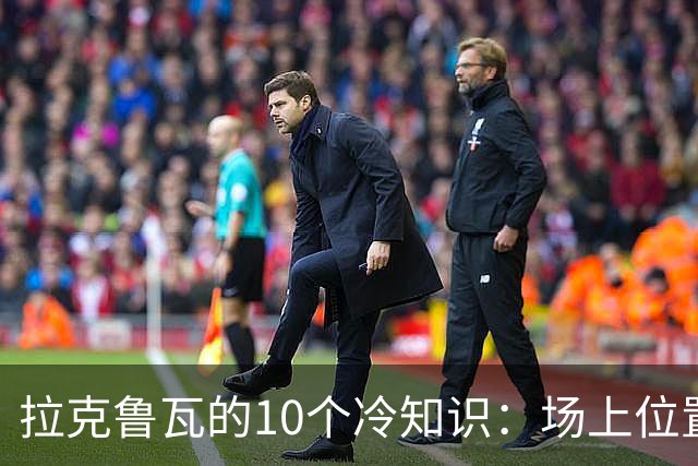 拉克鲁瓦的10个冷知识：场上位置多次演变，球队非官方“牧师”